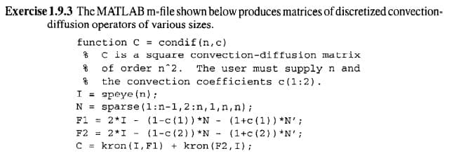 Exercise 1.9.3 The MATLAB m-file shown below produces matrices of discretized convection-
diffusion operators of various sizes.
function C = condif (n,c)
* C is a square convection-diffusion matrix
% of order n^2. The user must supply n and
% the convection coefficients c(1:2).
I = speye (n):
sparse (1:n-1,2;n,1,n,n);
N =
(1-c (1)) *N - (1+c (1)) *N';
(1-c (2)) *N
F1 = 2*I
F2 = 2*I
(1+c (2)) *N' ;
C = kron (I,F1) + kron (F2, I);
