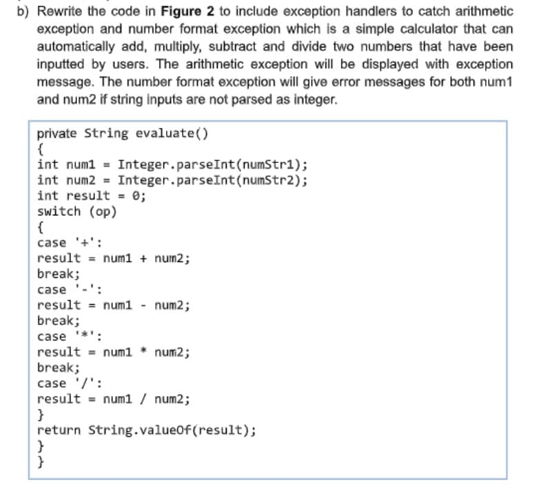 b) Rewrite the code in Figure 2 to include exception handlers to catch arithmetic
exception and number format exception which is a simple calculator that can
automatically add, multiply, subtract and divide two numbers that have been
inputted by users. The arithmetic exception will be displayed with exception
message. The number format exception will give error messages for both num1
and num2 if string inputs are not parsed as integer.
private String evaluate()
{
int num1
Integer.parseInt(numStr1);
Integer.parseInt(numStr2);
int num2
int result = 0;
switch (op)
{
case '+':
result = num1 + num2;
break;
case '-':
result = num1 - num2;
break;
case
result = num1 * num2;
break;
case '/' :
result = num1 / num2;
}
return String.valueOf(result);
}
}