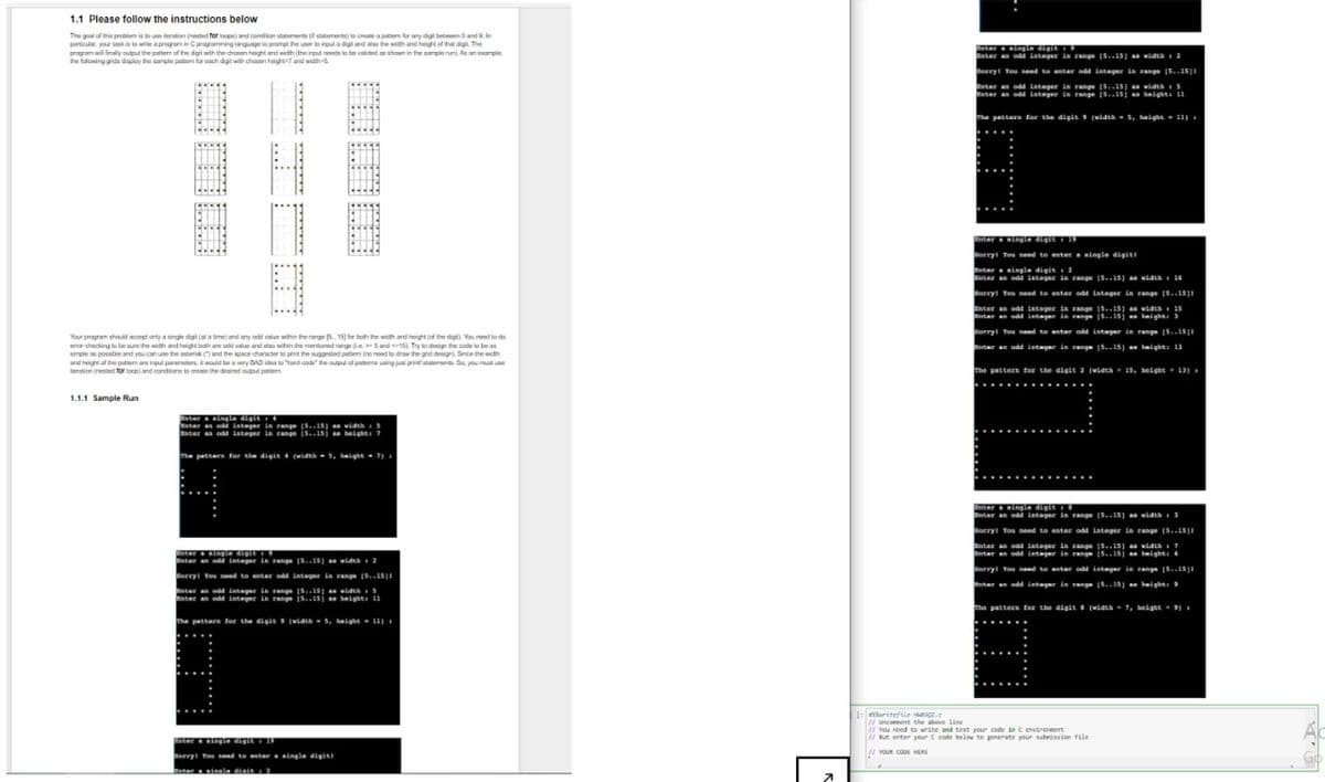 1.1 Please follow the instructions below
The goal of this problem is to use iteration (nested for loops) and condition statements ( statements) to create a pattern for any digit between 0 and 9. In
particular, your task is to write a program in C programming language to prompt the user to input a digit and also the width and height of that digit The
program will finally output the pattern of the digit with the chosen height and width (the input needs to be vaided as shown in the sample run). As an example
the following gidsdsplay the sample pattom for each digt with chosen height-7 and width
H
8
Your program should accept only a single digit (at a time) and any odd value within the range [515] for both the width and height (of the digit). You need to da
enor checking to be sure the width and height both are add value and also within the mentioned range (>5 and 15). Try to design the code to be as
simple as possible and you can use the asterisk (") and the space character to print the suggested patiem (no need to draw the grid design) Since the widh
and height of the patter are input parameters, it would be a very BAD idea to "hard code the output of patiems using just printf statements. So, you must use
ration (nested for loop) and conditions to create the desired output po
1.1.1 Sample Run
inter a single digit + 4
Enter an odd integer in range [5..15) as width 5
Enter an odd integer in range 15..15) as height: 7
The pattern for the digit 4 (width 5, height 7) =
- =
Inter a single digit
Enter an odd integer in range [5..15) as width: 2
Sorry! You need to enter odd integer in range [5..1511
Enter an odd integer in range [5..15) as width 5
nter an odd integer in range [5..15) as heights 11
The patters for the digit 9 (width 5, height 11) 1
C
Enter a single digit + 15
Sorry! You need to enter a single digit!
Inter a single digit: 2
7
1:eritefile.c
Enter a single digit
Enter an odd integer in range (5..15) as width: 2
Sorry! You need to enter odd integer in range [5..151
Enter an odd integer in range [5..15) as width: 5
Enter an odd integer in range [5..15] an height: 11
The patters for the digit 9 (width 5, height 11) =
Enter a single digit 19
Sorry! You need to enter a single digiti
Enter a single digit 2
Enter an odd integer in range [5..15) as width 16
Sorry! You need to enter odd integer in range [5..15)1
Enter an odd integer in range [5..15) as width 15
Enter an odd integer in range [5..15] an height: 3
Sorry! You need to enter odd integer in range [5..1511
Enter an odd integer in range (5..15) an height: 13
The pattern for the digit 2 (width 15, height = 13)
inter a single digiti
Enter an odd integer in range [5..15) as width 3
Sorry! You need to enter odd integer in range [5..1511
Enter an odd integer in range [5..15) as width 7
Enter an odd integer in range 15..15) an height: 4
Sorry! You need to antar odd integer in range [5..15)
nter an odd integer in range [5..15) an height: 9
the pattern for the digits (width 7, height 9)
// Uncomment the above line
// You need to write and test your code in C environment
//But enter your C code below to generate your submission file
!! YOUR CODE HERE
A