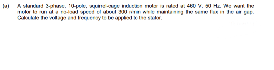 (a)
A standard 3-phase, 10-pole, squirrel-cage induction motor is rated at 460 V, 50 Hz. We want the
motor to run at a no-load speed of about 300 r/min while maintaining the same flux in the air gap.
Calculate the voltage and frequency to be applied to the stator.
