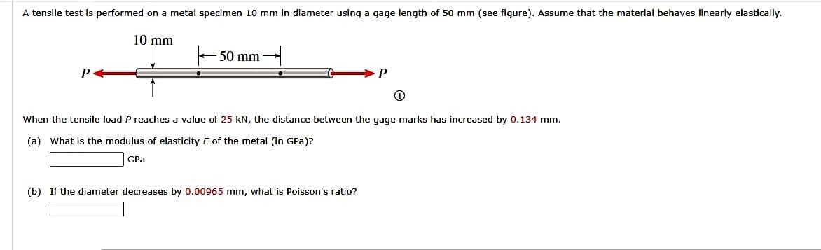 A tensile test is performed on a metal specimen 10 mm in diameter using a gage length of 50 mm (see figure). Assume that the material behaves linearly elastically.
10 mm
P
50 mm
P
When the tensile load P reaches a value of 25 kN, the distance between the gage marks has increased by 0.134 mm.
(a) What is the modulus of elasticity E of the metal (in GPa)?
GPa
(b) If the diameter decreases by 0.00965 mm, what is Poisson's ratio?