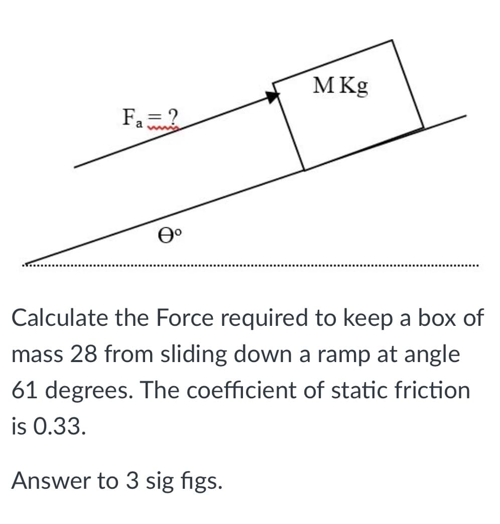 M Kg
Fa?
a wis
Calculate the Force required to keep a box of
mass 28 from sliding down a ramp at angle
61 degrees. The coefficient of static friction
is 0.33.
Answer to 3 sig figs.
