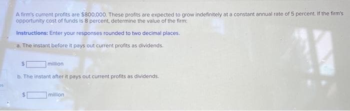 A firm's current profits are $800,000. These profits are expected to grow indefinitely at a constant annual rate of 5 percent. If the firm's
opportunity cost of funds is 8 percent, determine the value of the firm:
Instructions: Enter your responses rounded to two decimal places.
a. The instant before it pays out current profits as dividends.
11
million
b. The instant after it pays out current profits as dividends.
million
