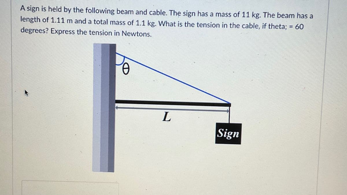 A sign is held by the following beam and cable. The sign has a mass of 11 kg. The beam has a
length of 1.11 m and a total mass of 1.1 kg. What is the tension in the cable, if theta; = 60
degrees? Express the tension in Newtons.
Ꮎ
L
Sign