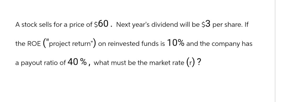 A stock sells for a price of $60. Next year's dividend will be $3 per share. If
the ROE ("project return") on reinvested funds is 10% and the company has
a payout ratio of 40%, what must be the market rate (r)?