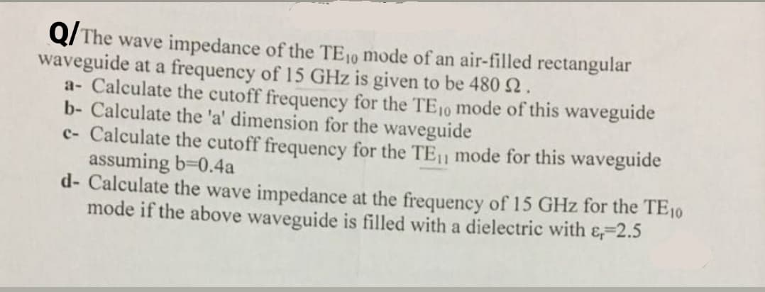 Q/ The wave impedance of the TE10 mode of an air-filled rectangular
waveguide at a frequency of 15 GHz is given to be 480 2.
a- Calculate the cutoff frequency for the TE10 mode of this waveguide
b- Calculate the 'a' dimension for the waveguide
c- Calculate the cutoff frequency for the TE11 mode for this waveguide
assuming b-0.4a
d- Calculate the wave impedance at the frequency of 15 GHz for the TE10
mode if the above waveguide is filled with a dielectric with &,-2.5
