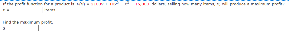 If the profit function for a product is P(x) = 2100x + 10x2 - x3 - 15,000 dollars, selling how many items, x, will produce a maximum profit?
items
X =
Find the maximum profit.
%24
