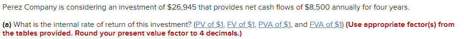 Perez Company is considering an investment of $26,945 that provides net cash flows of $8,500 annually for four years.
(a) What is the internal rate of return of this investment? (PV of $1, FV of $1, PVA of $1, and FVA of $1) (Use appropriate factor(s) from
the tables provided. Round your present value factor to 4 decimals.)
