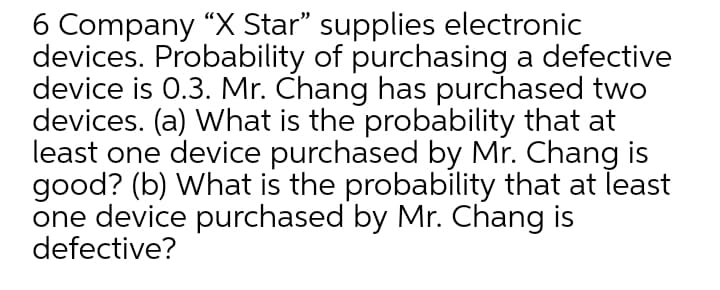 6 Company “X Star" supplies electronic
devices. Probability of purchasing a defective
device is 0.3. Mr. Chang has purchased two
devices. (a) What is the probability that at
least one device purchased by Mr. Chang is
good? (b) What is the probability that at least
one device purchased by Mr. Chang is
defective?
