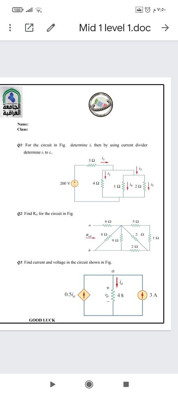 100 ll
4 O > V:0.
Mid 1 level 1.doc >
العراقية
Name:
Claas:
Q1: For the circuit in Fig. determine i, then by using current divider
determine i, to i
ww
i
200 V
Q2: Find R for the circuit in Fig.
a
ww
R
b.
www
Q3: Find current and voltage in the circuit shown in Fig.
a
0.5i,
3 A
GOOD LUCK
