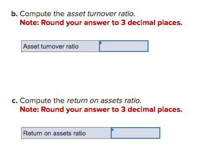 b. Compute the asset turnover ratio.
Note: Round your answer to 3 decimal places.
Asset turnover ratio
c. Compute the return on assets ratio.
Note: Round your answer to 3 decimal places.
Return on assets ratio