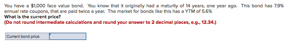 You have a $1,000 face value bond. You know that it originally had a maturity of 14 years, one year ago. This bond has 7.9%
annual rate coupons, that are paid twice a year. The market for bonds like this has a YTM of 5.6%
What is the current price?
(Do not round intermediate calculations and round your answer to 2 decimal places, e.g., 12.34.)
Current bond price