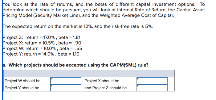 You look at the rate of returns, and the betas of different capital investment options. To
determine which should be pursued, you will look at Internal Rate of Return, the Capital Asset
Pricing Model (Security Market Line), and the Weighted Average Cost of Capital.
The expected return on the market is 12%, and the risk-free rate is 5%.
Project Z: return = 17.0%, beta = 1.81
Project X: return = 10.5%, beta = .90
Project W: return = 10.0%, beta = .55
Project Y: return = 14.0%, beta = 1.10
a. Which projects should be accepted using the CAPM(SML) rule?
Project W should be
Project Y should be
Project X should be
and Project Z should be