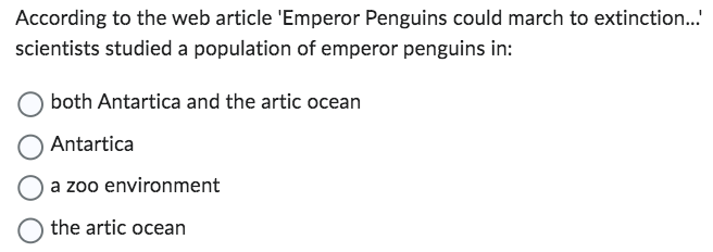 According to the web article 'Emperor Penguins could march to extinction...
scientists studied a population of emperor penguins in:
both Antartica and the artic ocean
Antartica
a zoo environment
the artic ocean