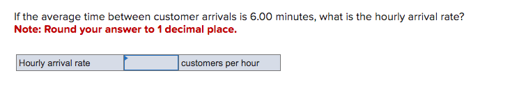 If the average time between customer arrivals is 6.00 minutes, what is the hourly arrival rate?
Note: Round your answer to 1 decimal place.
Hourly arrival rate
customers per hour