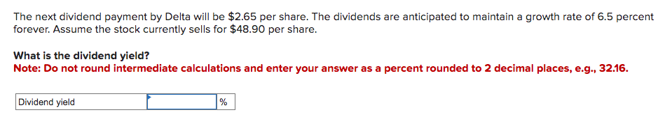 The next dividend payment by Delta will be $2.65 per share. The dividends are anticipated to maintain a growth rate of 6.5 percent
forever. Assume the stock currently sells for $48.90 per share.
What is the dividend yield?
Note: Do not round intermediate calculations and enter your answer as a percent rounded to 2 decimal places, e.g., 32.16.
Dividend yield
%