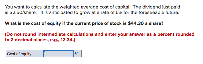 You want to calculate the weighted average cost of capital. The dividend just paid
is $2.50/share. It is anticipated to grow at a rate of 5% for the foreseeable future.
What is the cost of equity if the current price of stock is $44.30 a share?
(Do not round intermediate calculations and enter your answer as a percent rounded
to 2 decimal places, e.g., 12.34.)
Cost of equity
%