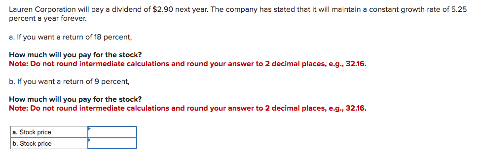 Lauren Corporation will pay a dividend of $2.90 next year. The company has stated that it will maintain a constant growth rate of 5.25
percent a year forever.
a. If you want a return of 18 percent,
How much will you pay for the stock?
Note: Do not round intermediate calculations and round your answer to 2 decimal places, e.g., 32.16.
b. If you want a return of 9 percent,
How much will you pay for the stock?
Note: Do not round intermediate calculations and round your answer to 2 decimal places, e.g., 32.16.
a. Stock price
b. Stock price