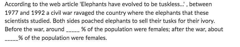 According to the web article 'Elephants have evolved to be tuskless...', between
1977 and 1992 a civil war ravaged the country where the elephants that these
scientists studied. Both sides poached elephants to sell their tusks for their ivory.
Before the war, around % of the population were females; after the war, about
_% of the population were females.