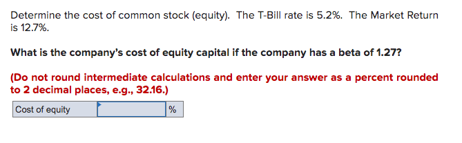 Determine the cost of common stock (equity). The T-Bill rate is 5.2%. The Market Return
is 12.7%.
What is the company's cost of equity capital if the company has a beta of 1.27?
(Do not round intermediate calculations and enter your answer as a percent rounded
to 2 decimal places, e.g., 32.16.)
Cost of equity
%