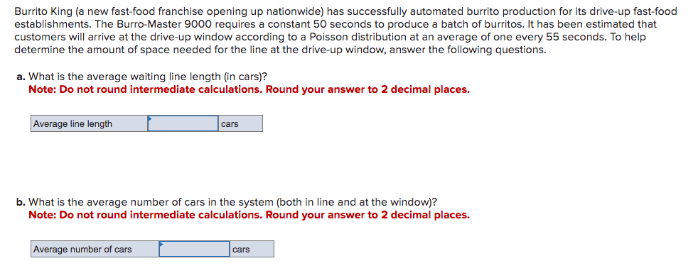 Burrito King (a new fast-food franchise opening up nationwide) has successfully automated burrito production for its drive-up fast-food
establishments. The Burro-Master 9000 requires a constant 50 seconds to produce a batch of burritos. It has been estimated that
customers will arrive at the drive-up window according to a Poisson distribution at an average of one every 55 seconds. To help
determine the amount of space needed for the line at the drive-up window, answer the following questions.
a. What is the average waiting line length (in cars)?
Note: Do not round intermediate calculations. Round your answer to 2 decimal places.
Average line length
cars
b. What is the average number of cars in the system (both in line and at the window)?
Note: Do not round intermediate calculations. Round your answer to 2 decimal places.
Average number of cars
cars