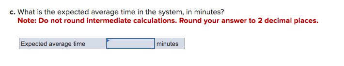 c. What is the expected average time in the system, in minutes?
Note: Do not round intermediate calculations. Round your answer to 2 decimal places.
Expected average time
minutes