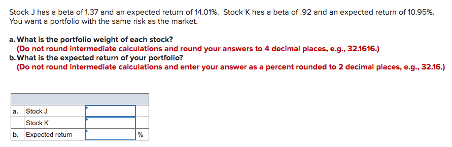 Stock J has a beta of 1.37 and an expected return of 14.01%. Stock K has a beta of .92 and an expected return of 10.95%.
You want a portfolio with the same risk as the market.
a. What is the portfolio weight of each stock?
(Do not round intermediate calculations and round your answers to 4 decimal places, e.g., 32.1616.)
b. What is the expected return of your portfolio?
(Do not round intermediate calculations and enter your answer as a percent rounded to 2 decimal places, e.g., 32.16.)
Stock J
Stock K
b. Expected return
a.
%