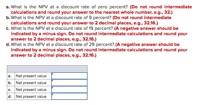 a. What is the NPV at a discount rate of zero percent? (Do not round intermediate
calculations and round your answer to the nearest whole number, e.g., 32.)
b. What is the NPV at a discount rate of 9 percent? (Do not round intermediate
calculations and round your answer to 2 decimal places, e.g., 32.16.)
c. What is the NPV at a discount rate of 19 percent? (A negative answer should be
indicated by a minus sign. Do not round intermediate calculations and round your
answer to 2 decimal places, e.g., 32.16.)
d. What is the NPV at a discount rate of 29 percent? (A negative answer should be
indicated by a minus sign. Do not round intermediate calculations and round your
answer to 2 decimal places, e.g., 32.16.)
a. Net present value
b. Net present value
c. Net present value
d. Net present value