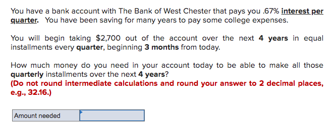 You have a bank account with The Bank of West Chester that pays you .67% interest per
quarter. You have been saving for many years to pay some college expenses.
You will begin taking $2,700 out of the account over the next 4 years in equal
installments every quarter, beginning 3 months from today.
How much money do you need in your account today to be able to make all those
quarterly installments over the next 4 years?
(Do not round intermediate calculations and round your answer to 2 decimal places,
e.g., 32.16.)
Amount needed