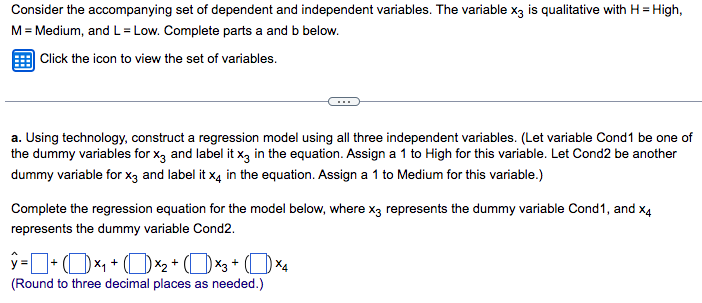 Consider the accompanying set of dependent and independent variables. The variable x3 is qualitative with H = High,
M = Medium, and L=Low. Complete parts a and b below.
Click the icon to view the set of variables.
a. Using technology, construct a regression model using all three independent variables. (Let variable Cond1 be one of
the dummy variables for x3 and label it x3 in the equation. Assign a 1 to High for this variable. Let Cond2 be another
dummy variable for x3 and label it x4 in the equation. Assign a 1 to Medium for this variable.)
Complete the regression equation for the model below, where x3 represents the dummy variable Cond1, and x4
represents the dummy variable Cond2.
X4
ý =LCDxt CDX + (DXg+ CDXa
(Round to three decimal places as needed.)