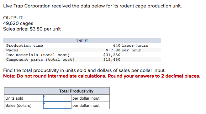 Live Trap Corporation received the data below for its rodent cage production unit.
OUTPUT
49,620 cages
Sales price: $3.80 per unit
Production time
Wages
Raw materials (total cost)
Component parts (total cost)
INPUT
Units sold
Sales (dollars)
Find the total productivity in units sold and dollars of sales per dollar input.
Note: Do not round intermediate calculations. Round your answers to 2 decimal places.
Total Productivity
640 labor hours
$7.80 per hour
$31,250
$15,450
per dollar input
per dollar input