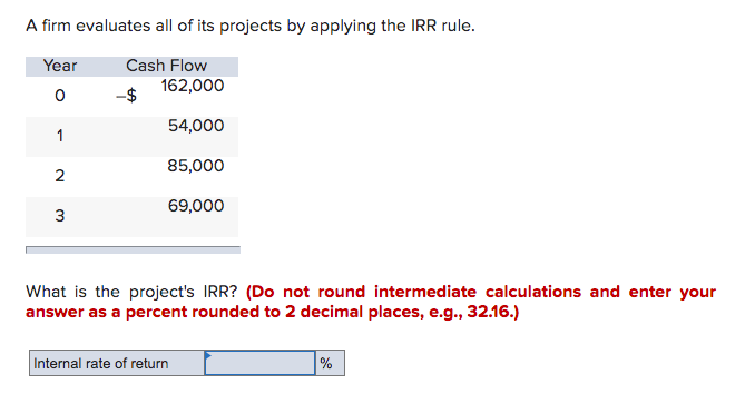A firm evaluates all of its projects by applying the IRR rule.
Year
Cash Flow
0
1
2
3
162,000
54,000
85,000
69,000
What is the project's IRR? (Do not round intermediate calculations and enter your
answer as a percent rounded to 2 decimal places, e.g., 32.16.)
Internal rate of return
%