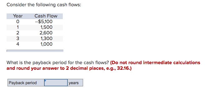 Consider the following cash flows:
Year
01234
Cash Flow
-$5,100
1,500
2,600
1,300
1,000
What is the payback period for the cash flows? (Do not round intermediate calculations
and round your answer to 2 decimal places, e.g., 32.16.)
Payback period
years