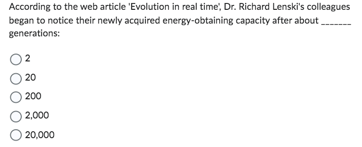 According to the web article 'Evolution in real time', Dr. Richard Lenski's colleagues
began to notice their newly acquired energy-obtaining capacity after about
generations:
2
20
200
2,000
20,000