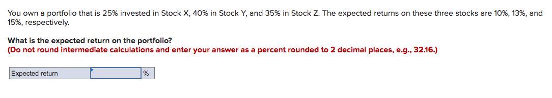 You own a portfolio that is 25% invested in Stock X, 40% in Stock Y, and 35% in Stock Z. The expected returns on these three stocks are 10%, 13%, and
15%, respectively.
What is the expected return on the portfolio?
(Do not round intermediate calculations and enter your answer as a percent rounded to 2 decimal places, e.g., 32.16.)
Expected return