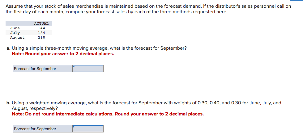 Assume that your stock of sales merchandise is maintained based on the forecast demand. If the distributor's sales personnel call on
the first day of each month, compute your forecast sales by each of the three methods requested here.
June
July
August
ACTUAL
144
184
210
a. Using a simple three-month moving average, what is the forecast for September?
Note: Round your answer to 2 decimal places.
Forecast for September
b. Using a weighted moving average, what is the forecast for September with weights of 0.30, 0.40, and 0.30 for June, July, and
August, respectively?
Note: Do not round intermediate calculations. Round your answer to 2 decimal places.
Forecast for September