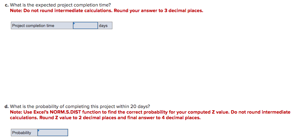 c. What is the expected project completion time?
Note: Do not round intermediate calculations. Round your answer to 3 decimal places.
Project completion time
days
d. What is the probability of completing this project within 20 days?
Note: Use Excel's NORM.S.DIST function to find the correct probability for your computed Z value. Do not round intermediate
calculations. Round Z value to 2 decimal places and final answer to 4 decimal places.
Probability