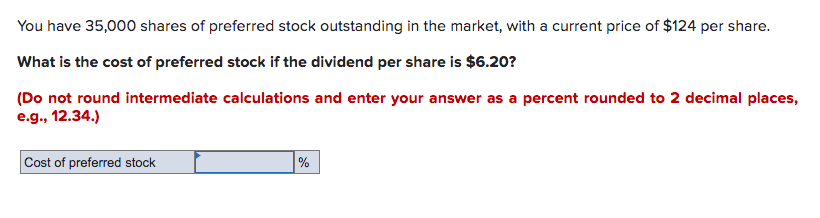 You have 35,000 shares of preferred stock outstanding in the market, with a current price of $124 per share.
What is the cost of preferred stock if the dividend per share is $6.20?
(Do not round intermediate calculations and enter your answer as a percent rounded to 2 decimal places,
e.g., 12.34.)
Cost of preferred stock
%