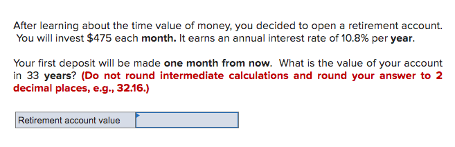 After learning about the time value of money, you decided to open a retirement account.
You will invest $475 each month. It earns an annual interest rate of 10.8% per year.
Your first deposit will be made one month from now. What is the value of your account
in 33 years? (Do not round intermediate calculations and round your answer to 2
decimal places, e.g., 32.16.)
Retirement account value