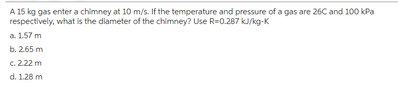 A 15 kg gas enter a chimney at 10 m/s. If the temperature and pressure of a gas are 26C and 100 kPa
respectively, what is the diameter of the chimney? Use R=0.287 kJ/kg-K
a. 1.57 m
b. 2.65 m
c. 2.22 m
d. 1.28 m