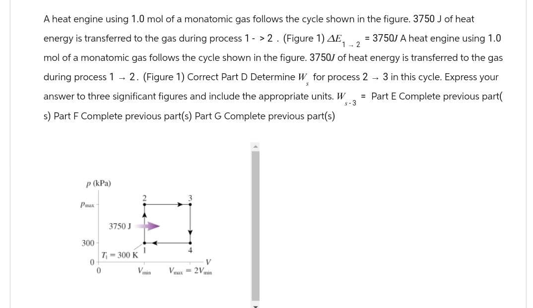 A heat engine using 1.0 mol of a monatomic gas follows the cycle shown in the figure. 3750 J of heat
= 37507 A heat engine using 1.0
energy is transferred to the gas during process 1 - > 2. (Figure 1) AE₁-2
mol of a monatomic gas follows the cycle shown in the figure. 3750J of heat energy is transferred to the gas
S
→ 3 in this cycle. Express your
= Part E Complete previous part(
during process 1 → 2. (Figure 1) Correct Part D Determine W for process 2
answer to three significant figures and include the appropriate units. W
s) Part F Complete previous part(s) Part G Complete previous part(s)
8-3
p (kPa)
Panax
3750 J
300
T₁ = 300 K
0
0
V
Vmin
Vmax=2Vmin