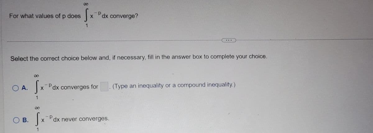 For what values of p does
O A.
Select the correct choice below and, if necessary, fill in the answer box to complete your choice.
SOB.
Sx
1
dx converge?
SX-P
1
Sx Pax
Pdx converges for (Type an inequality or a compound inequality.)
1
dx never converges.