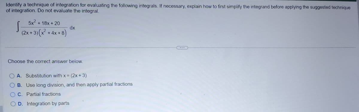Identify a technique of integration for evaluating the following integrals. If necessary, explain how to first simplify the integrand before applying the suggested technique
of integration. Do not evaluate the integral.
5x² +18x+20
(2x+3)(x² + 4x+8)
S
dx
Choose the correct answer below.
A. Substitution with x = (2x + 3)
B. Use long division, and then apply partial fractions
C. Partial fractions
D. Integration by parts