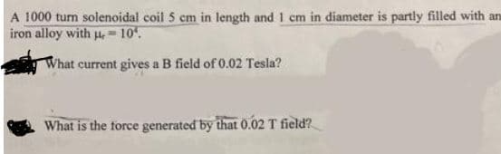 A 1000 tum solenoidal coil 5 cm in length and 1 cm in diameter is partly filled with an
iron alloy with u, -10
What current gives a B field of 0.02 Tesla?
What is the force generated by that 0.02 T field?
