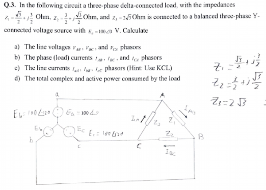 Q.3. In the following circuit a three-phase delta-connected load, with the impedances
Ohm, and z, - 2/i Ohm is connected to a balanced three-phase Y-
Ohm, z,
connected voltage source with E, = 10020 V. Calculate
a) The line voltages v , Vac» and ves phasors
b) The phase (load) currents 1 fac , and tca phasors
c) The line currents 149 I,8, b« phasors (Hint: Use KCL)
d) The total complex and active power consumed by the load
Ea - 100 4
Int
Ec
Zz
