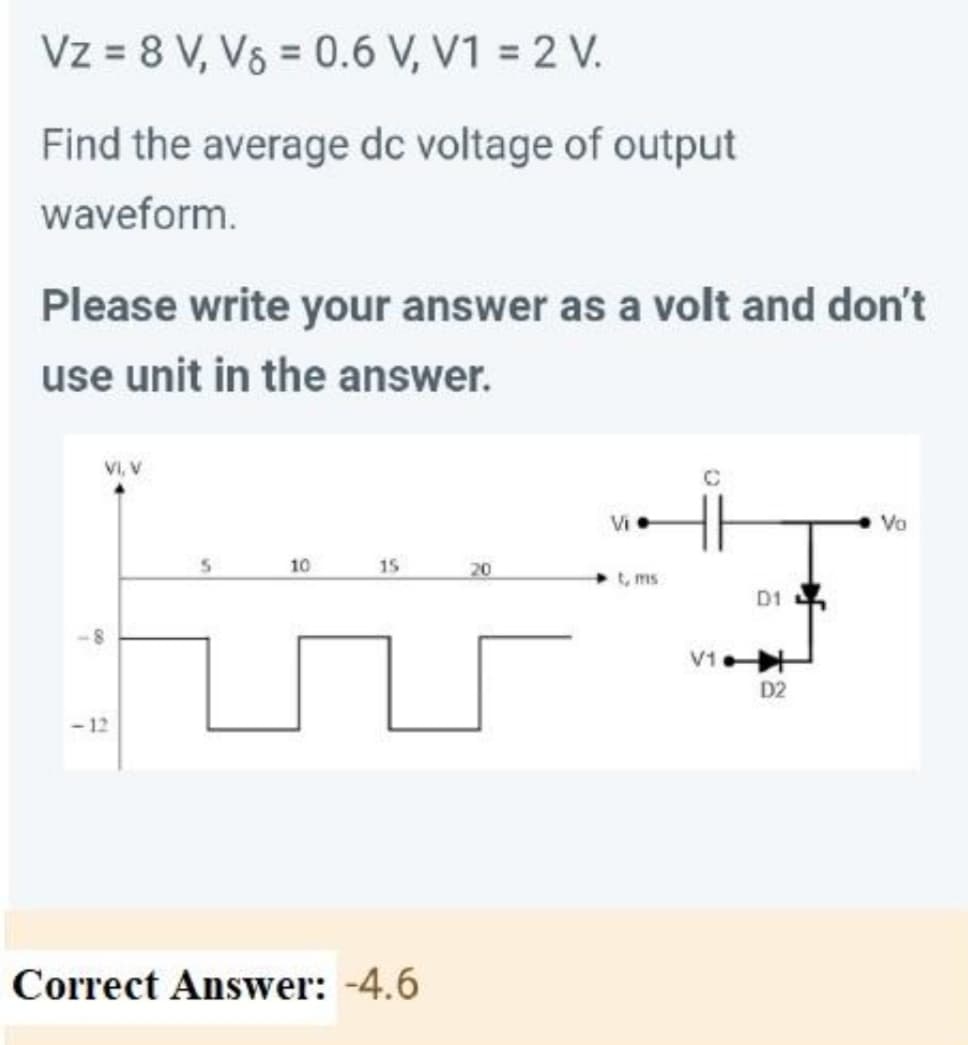 Vz = 8 V, V§ = 0.6 V, V1 = 2 V.
Find the average dc voltage of output
waveform.
Please write your answer as a volt and don't
use unit in the answer.
VI, V
Vi
Vo
10
15
20
t, ms
D1
V1
D2
-12
Correct Answer: -4.6
