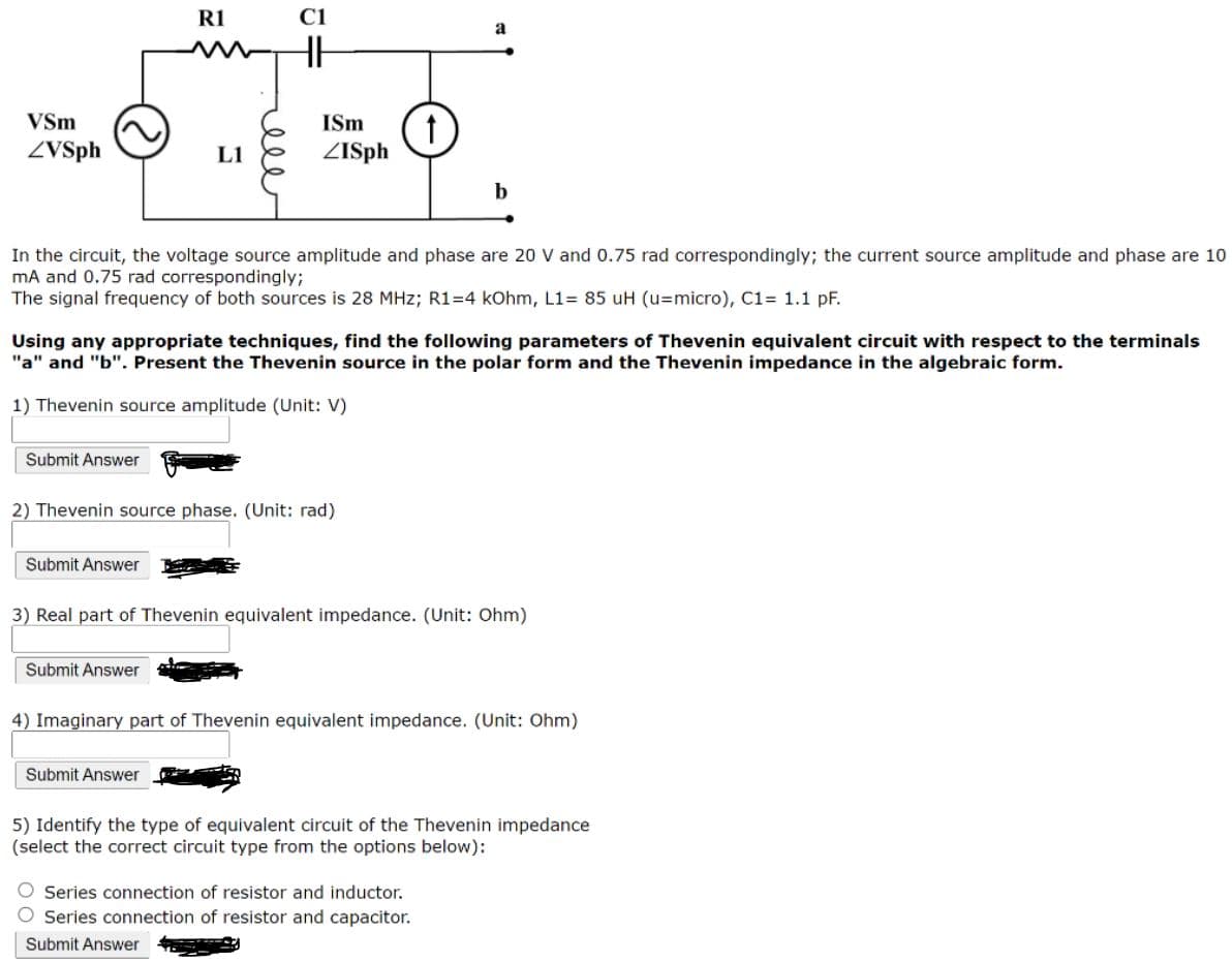 R1
C1
a
(1
ZISph
VSm
ISm
ZVSph
L1
b
In the circuit, the voltage source amplitude and phase are 20 V and 0.75 rad correspondingly; the current source amplitude and phase are 10
mA and 0.75 rad correspondingly;
The signal frequency of both sources is 28 MHz; R1=4 kOhm, L1= 85 uH (u=micro), C1= 1.1 pF.
Using any appropriate techniques, find the following parameters of Thevenin equivalent circuit with respect to the terminals
"a" and "b". Present the Thevenin source in the polar form and the Thevenin impedance in the algebraic form.
1) Thevenin source amplitude (Unit: V)
Submit Answer
2) Thevenin source phase. (Unit: rad)
Şubmit Answer
3) Real part of Thevenin equivalent impedance. (Unit: Ohm)
Submit Answer
4) Imaginary part of Thevenin equivalent impedance. (Unit: Ohm)
Submit Answer
5) Identify the type of equivalent circuit of the Thevenin impedance
(select the correct circuit type from the options below):
Series connection of resistor and inductor.
O Series connection of resistor and capacitor.
Submit Answer
