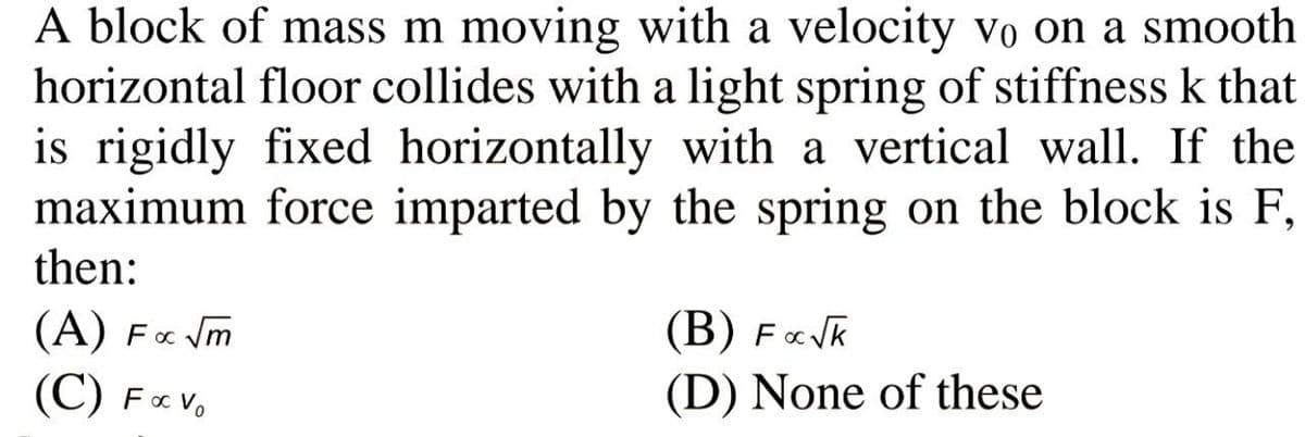 A block of mass m moving with a velocity vo on a smooth
horizontal floor collides with a light spring of stiffness k that
is rigidly fixed horizontally with a vertical wall. If the
maximum force imparted by the spring on the block is F,
then:
(A) F« Vm
(B) FVk
(D) None of these
(C) F«V.

