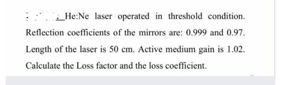He:Ne laser operated in threshold condition.
Reflection coefficients of the mirrors are: 0.999 and 0.97.
Length of the laser is 50 cm. Active medium gain is 1.02.
Calculate the Loss factor and the loss coefficient.
