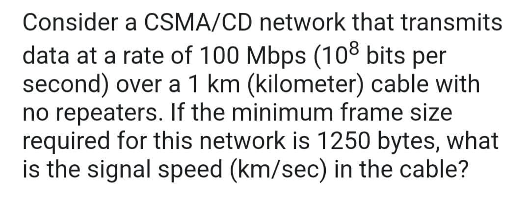 Consider a CSMA/CD network that transmits
data at a rate of 100 Mbps (108 bits per
second) over a 1 km (kilometer) cable with
no repeaters. If the minimum frame size
required for this network is 1250 bytes, what
is the signal speed (km/sec) in the cable?